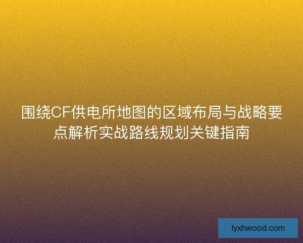 围绕CF供电所地图的区域布局与战略要点解析实战路线规划关键指南