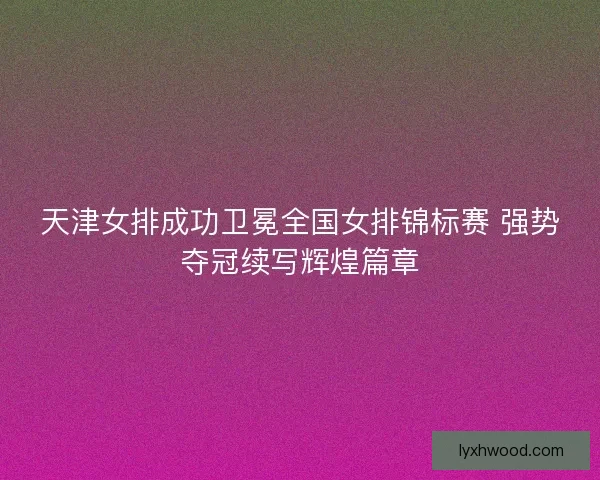 天津女排成功卫冕全国女排锦标赛 强势夺冠续写辉煌篇章